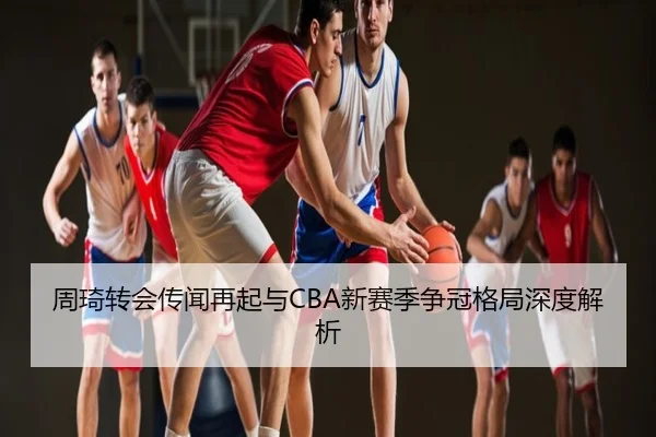 周琦转会传闻再起与CBA新赛季争冠格局深度解析